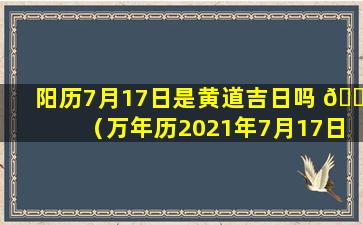 阳历7月17日是黄道吉日吗 🐞 （万年历2021年7月17日是黄道吉日吗）